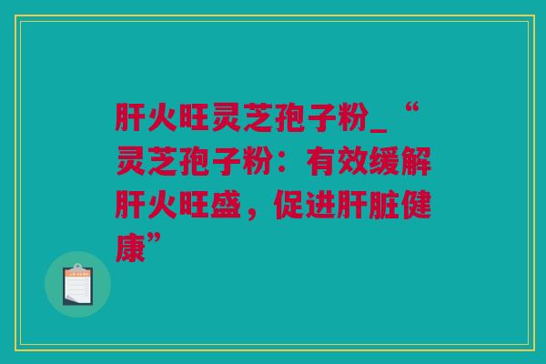 火旺灵芝孢子粉_“灵芝孢子粉：有效缓解火旺盛，促进健康”
