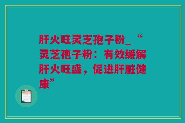 肝火旺灵芝孢子粉_“灵芝孢子粉：有效缓解肝火旺盛，促进肝脏健康”