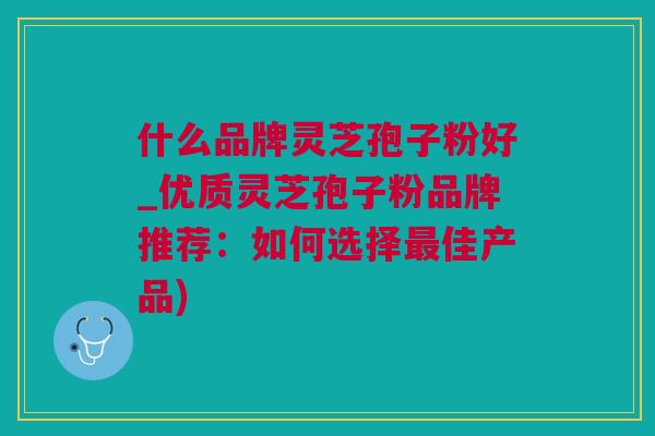 什么品牌灵芝孢子粉好_优质灵芝孢子粉品牌推荐：如何选择佳产品)