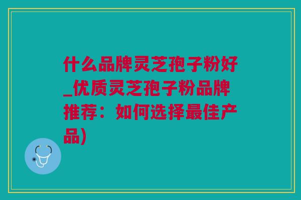 什么品牌灵芝孢子粉好_优质灵芝孢子粉品牌推荐：如何选择最佳产品)