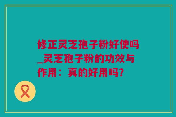 修正灵芝孢子粉好使吗_灵芝孢子粉的功效与作用：真的好用吗？