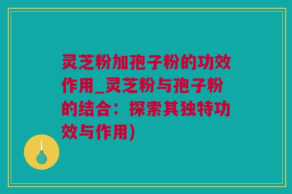 灵芝粉加孢子粉的功效作用_灵芝粉与孢子粉的结合：探索其独特功效与作用)