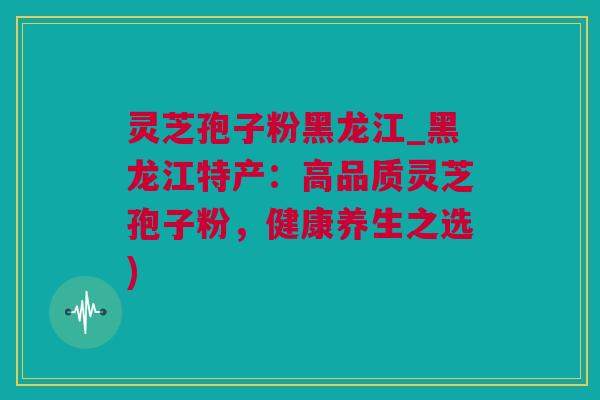 灵芝孢子粉黑龙江_黑龙江特产：高品质灵芝孢子粉，健康养生之选)