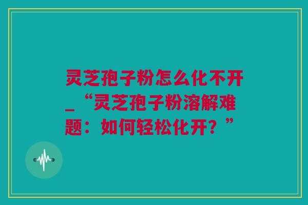 灵芝孢子粉怎么化不开_“灵芝孢子粉溶解难题：如何轻松化开？”