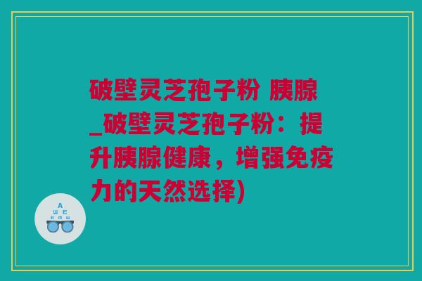 破壁灵芝孢子粉 胰腺_破壁灵芝孢子粉：提升胰腺健康，增强免疫力的天然选择)