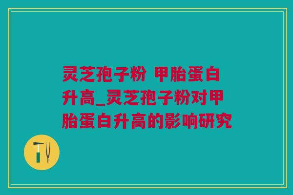 灵芝孢子粉 甲胎蛋白升高_灵芝孢子粉对甲胎蛋白升高的影响研究