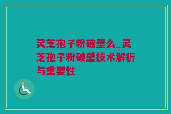 灵芝孢子粉破壁么_灵芝孢子粉破壁技术解析与重要性