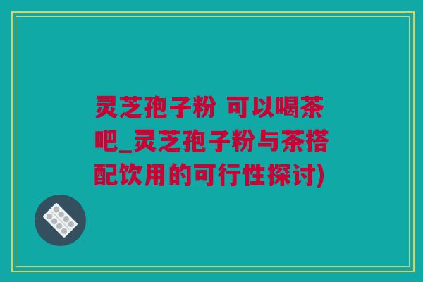 灵芝孢子粉 可以喝茶吧_灵芝孢子粉与茶搭配饮用的可行性探讨)