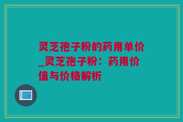 灵芝孢子粉的药用单价_灵芝孢子粉：药用价值与价格解析