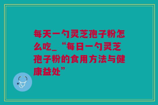 每天一勺灵芝孢子粉怎么吃_“每日一勺灵芝孢子粉的食用方法与健康益处”