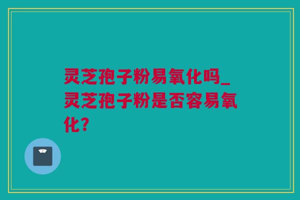 灵芝孢子粉易氧化吗_灵芝孢子粉是否容易氧化？