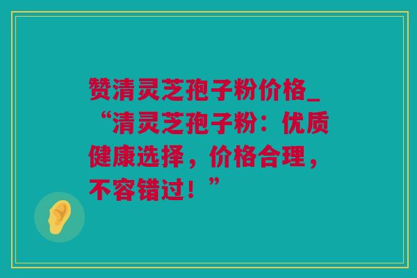 赞清灵芝孢子粉价格_“清灵芝孢子粉：优质健康选择，价格合理，不容错过！”