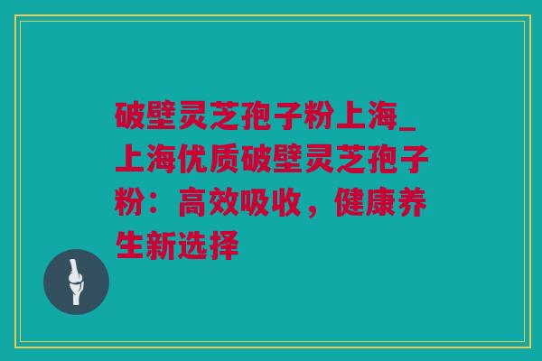 破壁灵芝孢子粉上海_上海优质破壁灵芝孢子粉：高效吸收，健康养生新选择