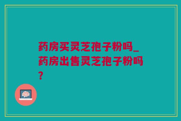 药房买灵芝孢子粉吗_药房出售灵芝孢子粉吗？