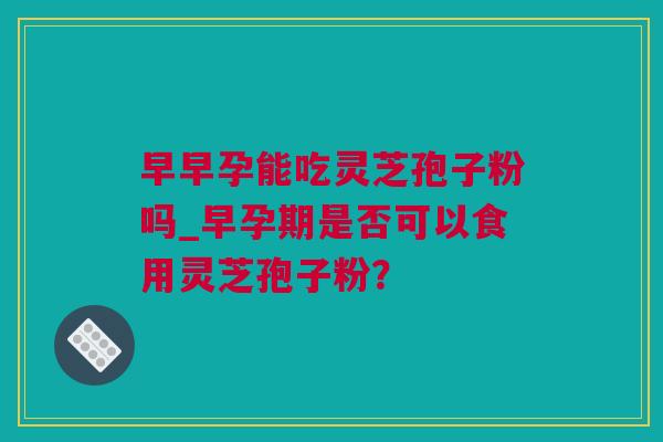 早早孕能吃灵芝孢子粉吗_早孕期是否可以食用灵芝孢子粉？