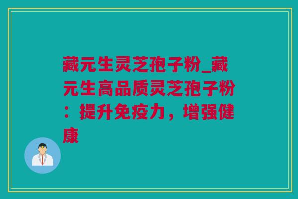 藏元生灵芝孢子粉_藏元生高品质灵芝孢子粉：提升免疫力，增强健康