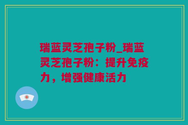 瑞蓝灵芝孢子粉_瑞蓝灵芝孢子粉：提升免疫力，增强健康活力