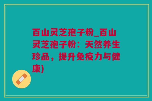 百山灵芝孢子粉_百山灵芝孢子粉：天然养生珍品，提升免疫力与健康)