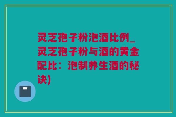 灵芝孢子粉泡酒比例_灵芝孢子粉与酒的黄金配比：泡制养生酒的秘诀)