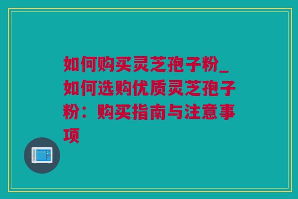 如何购买灵芝孢子粉_如何选购优质灵芝孢子粉：购买指南与注意事项