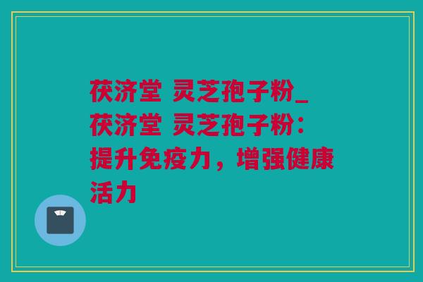 茯济堂 灵芝孢子粉_茯济堂 灵芝孢子粉：提升免疫力，增强健康活力