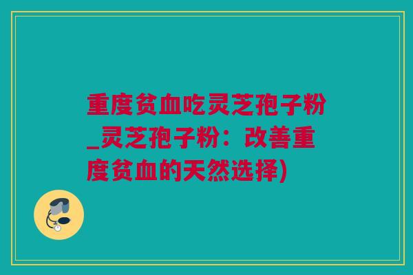 重度贫血吃灵芝孢子粉_灵芝孢子粉：改善重度贫血的天然选择)