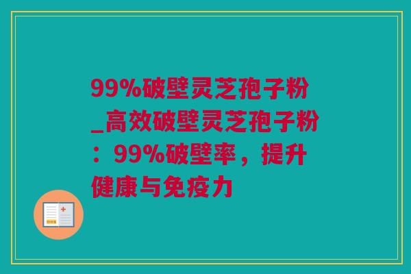 99%破壁灵芝孢子粉_高效破壁灵芝孢子粉：99%破壁率，提升健康与免疫力