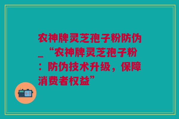 农神牌灵芝孢子粉防伪_“农神牌灵芝孢子粉：防伪技术升级，保障消费者权益”