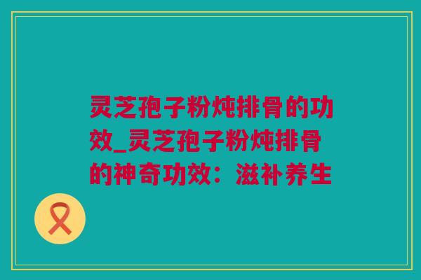 灵芝孢子粉炖排骨的功效_灵芝孢子粉炖排骨的神奇功效：滋补养生