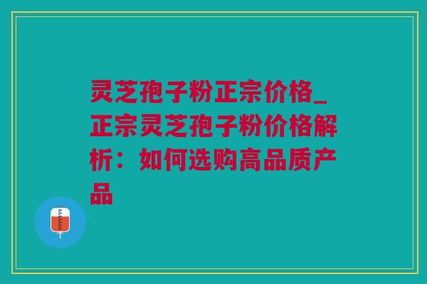 灵芝孢子粉正宗价格_正宗灵芝孢子粉价格解析：如何选购高品质产品