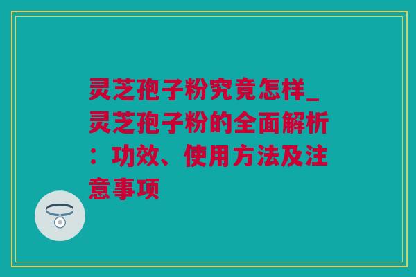 灵芝孢子粉究竟怎样_灵芝孢子粉的全面解析：功效、使用方法及注意事项