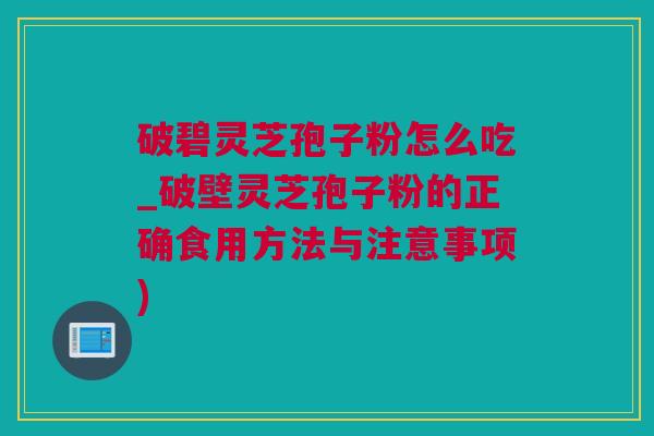 破碧灵芝孢子粉怎么吃_破壁灵芝孢子粉的正确食用方法与注意事项)