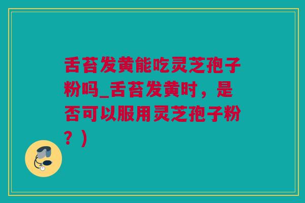 舌苔发黄能吃灵芝孢子粉吗_舌苔发黄时，是否可以服用灵芝孢子粉？)