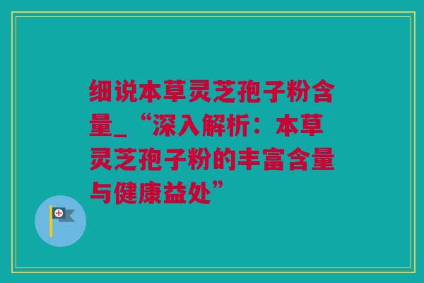 细说本草灵芝孢子粉含量_“深入解析：本草灵芝孢子粉的丰富含量与健康益处”