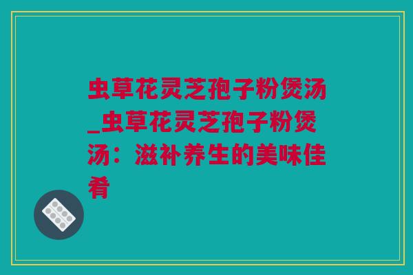 虫草花灵芝孢子粉煲汤_虫草花灵芝孢子粉煲汤：滋补养生的美味佳肴