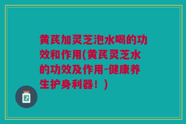 黄芪加灵芝泡水喝的功效和作用(黄芪灵芝水的功效及作用-健康养生护身利器！)