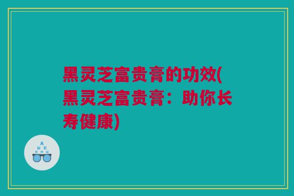 黑灵芝富贵膏的功效(黑灵芝富贵膏：助你长寿健康)