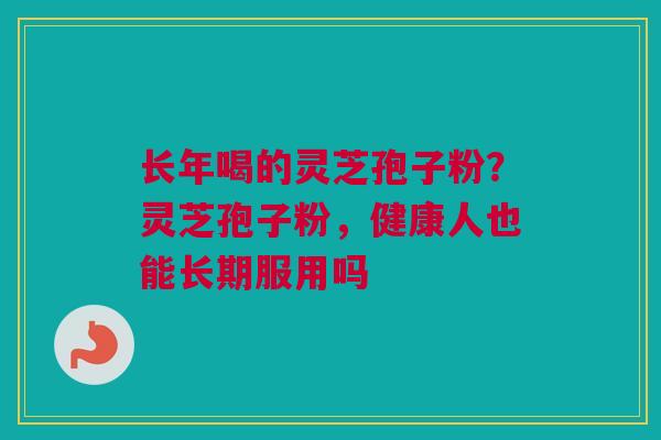 长年喝的灵芝孢子粉？灵芝孢子粉，健康人也能长期服用吗