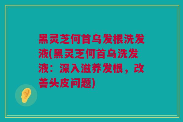 黑灵芝何首乌发根洗发液(黑灵芝何首乌洗发液：深入滋养发根，改善头皮问题)