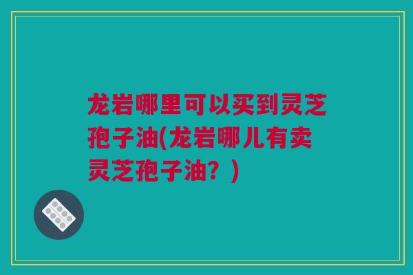 龙岩哪里可以买到灵芝孢子油(龙岩哪儿有卖灵芝孢子油？)