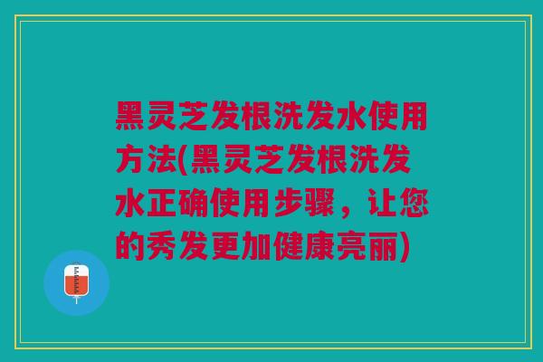 黑灵芝发根洗发水使用方法(黑灵芝发根洗发水正确使用步骤，让您的秀发更加健康亮丽)