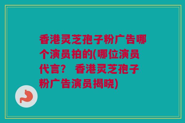 香港灵芝孢子粉广告哪个演员拍的(哪位演员代言？ 香港灵芝孢子粉广告演员揭晓)