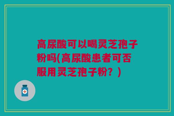高尿酸可以喝灵芝孢子粉吗(高尿酸患者可否服用灵芝孢子粉？)