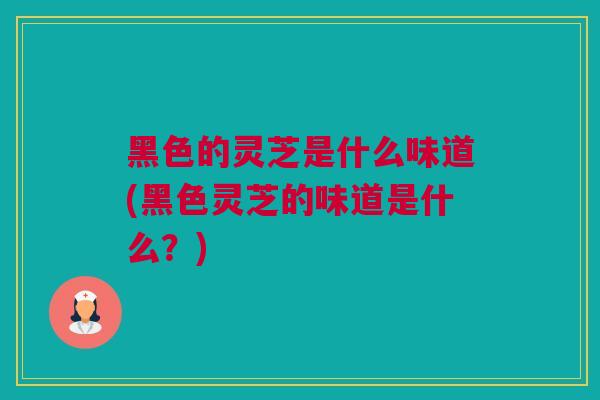 黑色的灵芝是什么味道(黑色灵芝的味道是什么？)