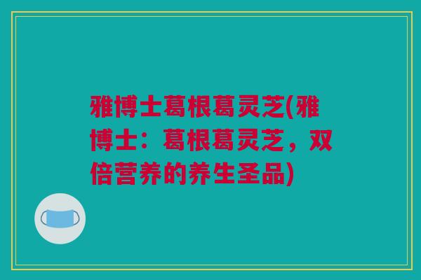 雅博士葛根葛灵芝(雅博士：葛根葛灵芝，双倍营养的养生圣品)