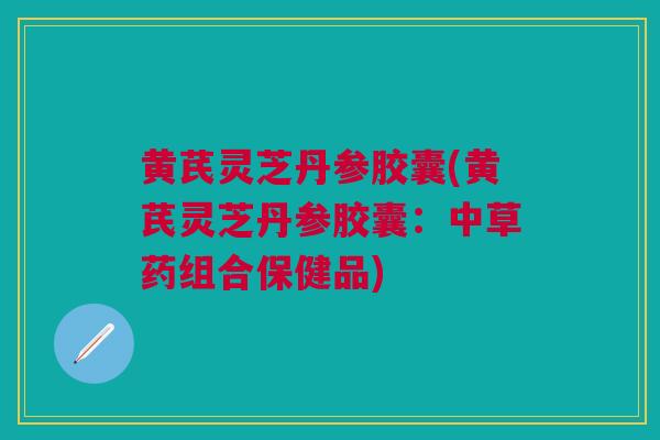 黄芪灵芝丹参胶囊(黄芪灵芝丹参胶囊：中草药组合保健品)