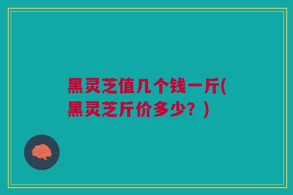 黑灵芝值几个钱一斤(黑灵芝斤价多少？)