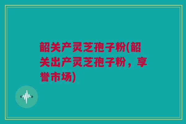 韶关产灵芝孢子粉(韶关出产灵芝孢子粉，享誉市场)