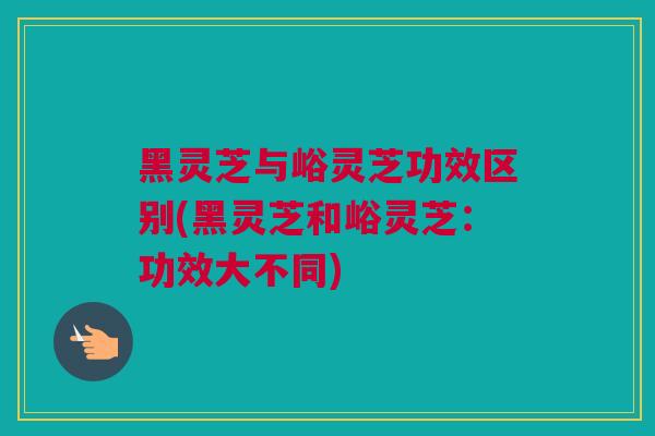 黑灵芝与峪灵芝功效区别(黑灵芝和峪灵芝：功效大不同)