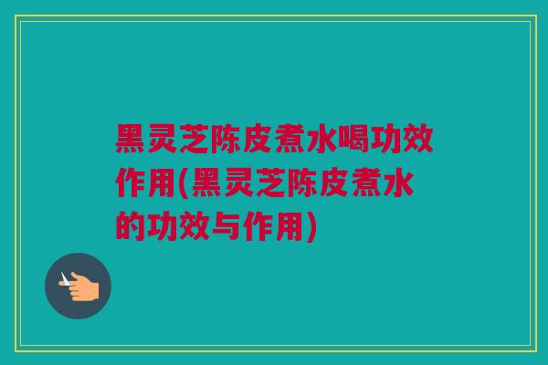 黑灵芝陈皮煮水喝功效作用(黑灵芝陈皮煮水的功效与作用)